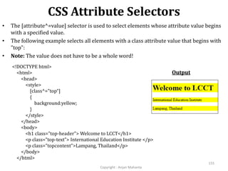 CSS Attribute Selectors
Copyright - Anjan Mahanta
155
• The [attribute^=value] selector is used to select elements whose attribute value begins
with a specified value.
• The following example selects all elements with a class attribute value that begins with
"top":
• Note: The value does not have to be a whole word!
Output
<!DOCTYPE html>
<html>
<head>
<style>
[class^="top“]
{
background:yellow;
}
</style>
</head>
<body>
<h1 class="top-header"> Welcome to LCCT</h1>
<p class="top-text"> International Education Institute </p>
<p class="topcontent">Lampang, Thailand</p>
</body>
</html>
 