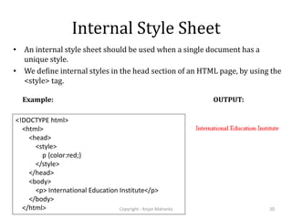 Internal Style Sheet
• An internal style sheet should be used when a single document has a
unique style.
• We define internal styles in the head section of an HTML page, by using the
<style> tag.
Copyright - Anjan Mahanta 20
<!DOCTYPE html>
<html>
<head>
<style>
p {color:red;}
</style>
</head>
<body>
<p> International Education Institute</p>
</body>
</html>
Example: OUTPUT:
 