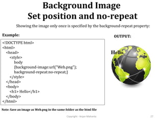 Background Image
Set position and no-repeat
Copyright - Anjan Mahanta 27
<!DOCTYPE html>
<html>
<head>
<style>
body
{background-image:url("Web.png");
background-repeat:no-repeat;}
</style>
</head>
<body>
<h1> Hello</h1>
</body>
</html>
Example: OUTPUT:
Note: Save an image as Web.png in the same folder as the html file
Showing the image only once is specified by the background-repeat property:
 
