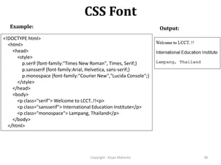 CSS Font
Copyright - Anjan Mahanta 38
Example: Output:
<!DOCTYPE html>
<html>
<head>
<style>
p.serif {font-family:"Times New Roman", Times, Serif;}
p.sansserif {font-family:Arial, Helvetica, sans-serif;}
p.monospace {font-family:"Courier New","Lucida Console";}
</style>
</head>
<body>
<p class="serif"> Welcome to LCCT..!!<p>
<p class="sansserif"> International Education Institute</p>
<p class="monospace"> Lampang, Thailand</p>
</body>
</html>
 