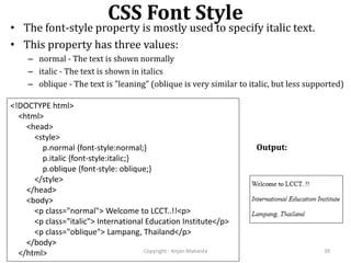 CSS Font Style
Copyright - Anjan Mahanta 39
• The font-style property is mostly used to specify italic text.
• This property has three values:
– normal - The text is shown normally
– italic - The text is shown in italics
– oblique - The text is "leaning" (oblique is very similar to italic, but less supported)
<!DOCTYPE html>
<html>
<head>
<style>
p.normal {font-style:normal;}
p.italic {font-style:italic;}
p.oblique {font-style: oblique;}
</style>
</head>
<body>
<p class="normal"> Welcome to LCCT..!!<p>
<p class="italic"> International Education Institute</p>
<p class="oblique"> Lampang, Thailand</p>
</body>
</html>
Output:
 