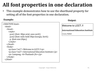 All font properties in one declaration
Copyright - Anjan Mahanta 41
• This example demonstrates how to use the shorthand property for
setting all of the font properties in one declaration.
Output:Example:
<!DOCTYPE html>
<html>
<head>
<style>
p.ex1 {font: 40px arial, sans-serif;}
p.ex2 {font: italic bold 30px Georgia, Serif;}
p {font-size:20px;}
</style>
</head>
<body>
<p class="ex1"> Welcome to LCCT..!!<p>
<p class="ex2"> International Education Institute</p>
<p> Lampang, <b>Thailand</b></p>
</body>
</html>
 