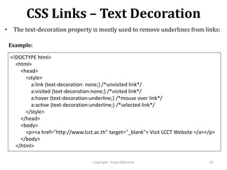 CSS Links – Text Decoration
Copyright - Anjan Mahanta 43
• The text-decoration property is mostly used to remove underlines from links:
<!DOCTYPE html>
<html>
<head>
<style>
a:link {text-decoration: none;} /*unvisited link*/
a:visited {text-decoration:none;} /*visited link*/
a:hover {text-decoration:underline;} /*mouse over link*/
a:active {text-decoration:underline;} /*selected link*/
</style>
</head>
<body>
<p><a href="http://www.lcct.ac.th" target="_blank"> Visit LCCT Website </a></p>
</body>
</html>
Example:
 