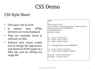 CSS Demo
CSS Style Sheet
• CSS saves a lot of work
• It defines how HTML
elements are to be displayed
• They are normally saved in
external .css files
• External style sheets enable
you to change the appearance
and layout of all the pages in a
Web site, just by editing one
single file
Copyright - Anjan Mahanta 5
 