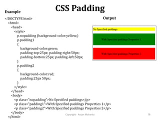 CSS Padding
Copyright - Anjan Mahanta 78
<!DOCTYPE html>
<html>
<head>
<style>
p.nopadding {background-color:yellow;}
p.padding1
{
background-color:green;
padding-top:25px; padding-right:50px;
padding-bottom:25px; padding-left:50px;
}
p.padding2
{
background-color:red;
padding:25px 50px;
}
</style>
</head>
<body>
<p class="nopadding">No Specified paddings</p>
<p class="padding1">With Specified paddings Properties 1</p>
<p class="padding2">With Specified paddings Properties 2</p>
</body>
</html>
Example
Output
 