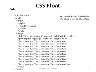 CSS Float
Copyright - Anjan Mahanta 92
Code
<!DOCTYPE html>
<html>
<head>
<style>
img { float:right;}
</style>
</head>
<body>
<h4> This is an example of Image with style Float:Right </h4>
<p> <img src="logocss.gif" width="95" height="84"/>
This is some text. This is some text. This is some text.
This is some text. This is some text. This is some text.
This is some text. This is some text. This is some text.
This is some text. This is some text. This is some text.
This is some text. This is some text. This is some text.
This is some text. This is some text. This is some text.
This is some text. This is some text. This is some text.
This is some text. This is some text. This is some text.
This is some text. This is some text. This is some text.
This is some text. This is some text. This is some text.</p>
</body>
</html>
Save a picture as, logocss.gif in
the same folder as at html file
 