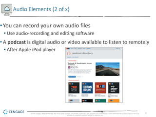 10
Audio Elements (2 of x)
•You can record your own audio files
• Use audio-recording and editing software
• A podcast is digital audio or video available to listen to remotely
• After Apple iPod player
© 2018 Cengage. All Rights Reserved. May not be copied, scanned, or duplicated, in whole or in part, except for use as permitted in a license distributed with a certain product or service or
otherwise on a password-protected website for classroom use.
 