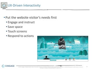 25
UX-Driven Interactivity
•Put the website visitor’s needs first
• Engage and instruct
• Save space
• Touch screens
• Respond to actions
© 2018 Cengage. All Rights Reserved. May not be copied, scanned, or duplicated, in whole or in part, except for use as permitted in a license distributed with a certain product or service or
otherwise on a password-protected website for classroom use.
 
