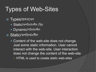 Types of Web-Sites
 Types/প্রকারভেদ
 Static/অপররবর্ত নশীল /রির
 Dynamic/পররবর্ত নশীল
 Static/অপররবর্ত নশীল
 Content of the web-site does not change.
Just some static information. User cannot
interact with the web-site. User interaction
does not change the content of the web-site
○ HTML is used to create static web-sites
 