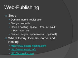 Web-Publishing
 Steps
 Domain name registration
 Design web-site
 Have a hosting space (free or paid)
○ Host your site
 Search engine optimization [optional]
 Where to buy Domain name and
Hosting
 http://www.justetc-hosting.com
 http://www.justetc.info
 http://hostgator.com
 