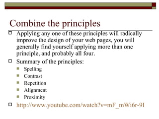 Combine the principles
   Applying any one of these principles will radically
    improve the design of your web pages, you will
    generally find yourself applying more than one
    principle, and probably all four.
   Summary of the principles:
       Spelling
       Contrast
       Repetition
       Alignment
       Proximity
   http://www.youtube.com/watch?v=mF_mWi6r-9I
 