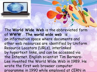 The World Wide Web is the abbreviated form
of WWW . The world wide web is
an information space where documents and
other web resources are identified by Uniform
Resource Locators (URLs), interlinked
by hypertext links, and can be accessed via
the Internet. English scientist Tim Berners-
Lee invented the World Wide Web in 1989. He
wrote the first web browser computer
programme in 1990 while employed at CERN in
 