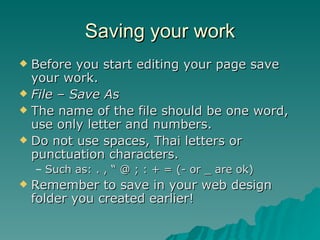 Saving your work Before you start editing your page save your work. File – Save As The name of the file should be one word, use only letter and numbers. Do not use spaces, Thai letters or punctuation characters. Such as: . , “ @ ; : + = (- or _ are ok) Remember to save in your web design folder you created earlier! 