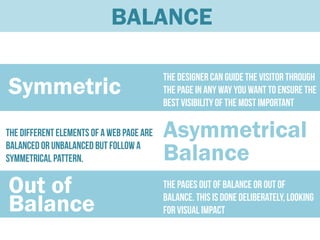 BALANCE

                                           The designer can guide the visitor through
Symmetric                                  the page in any way you want to ensure the
                                           best visibility of the most important
                                           elements of it.
The different elements of a web page are   Asymmetrical
balanced or unbalanced but follow a
symmetrical pattern.                       Balance
Out of                                     The pages out of balance or out of

Balance                                    balance. This is done deliberately, looking
                                           for visual impact
 