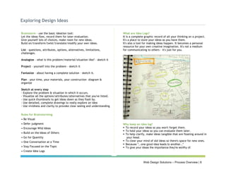 Web Design Solutions – Process Overview | 8
Exploring Design Ideas
Brainstorm – use the basic ideation tool:
Let the ideas flow, record them for later evaluation.
Give yourself lots of choices, make room for new ideas.
Build on/transform/twist/translate/modify your own ideas.
List – questions, attributes, options, alternatives, limitations,
challenges.
Analogize – what is this problem/material/situation like? – sketch it
Project – yourself into the problem – sketch it
Fantasize – about having a complete solution – sketch it.
Plan – your time, your materials, your construction –diagram &
organize
Sketch at every step
- Explore the problem & situation in which it occurs.
- Visualize all the options/attributes/alternatives that you've listed.
- Use quick thumbnails to get ideas down as they flash by.
- Use detailed, complete drawings to really explore an idea
- Use vividness and clarity to provoke clear seeing and understanding
Rules for Brainstorming
• Be Visual
• Defer judgment
• Encourage Wild Ideas
• Build on the Ideas of Others
• Go for Quantity
• One Conversation at a Time
• Stay Focused on the Topic
• Create Idea Logs
What are Idea Logs?
It is a complete graphic record of all your thinking on a project.
It's a place to store your ideas as you have them.
It's also a tool for making ideas happen. It becomes a personal
resource for your own creative imagination. It's not a medium
for communicating to others – it's just for you.
Why keep an idea log?
 To record your ideas so you won't forget them.
 To hold your ideas so you can evaluate them later.
 To help clarify, make ideas tangible that are floating around in
your head.
 To clear your mind of old ideas so there's space for new ones.
 Because "...one good idea leads to another..."
 To give your ideas the importance they're worthy of.
 