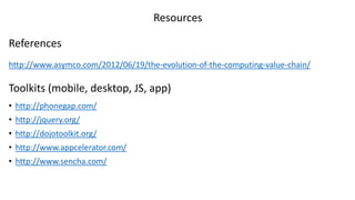 Resources

References
http://www.asymco.com/2012/06/19/the-evolution-of-the-computing-value-chain/

Toolkits (mobile, desktop, JS, app)
• http://phonegap.com/
• http://jquery.org/
• http://dojotoolkit.org/
• http://www.appcelerator.com/
• http://www.sencha.com/
 
