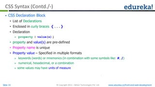 Slide 14 www.edureka.co/front-end-web-development© Copyright 2015 – Abheri Technologies Pvt. Ltd.
CSS Syntax (Contd./-)
 CSS Declaration Block
• List of Declarations
• Enclosed in curly braces { . . . }
• Declaration
 property : value(s) ;
• property and value(s) are pre-defined
• Property name is unique
• Property value – Specified in multiple formats
 keywords (words) or mnemonics (in combination with some symbols like: #, /)
 numerical, hexadecimal, or a combination
 some values may have units of measure
 