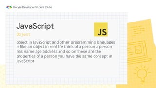 Object
object in JavaScript and other programming languages
is like an object in real life think of a person a person
has name age address and so on these are the
properties of a person you have the same concept in
JavaScript
JavaScript
 