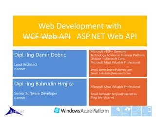 Web Development with
     WCF Web API ASP.NET Web API
                             Microsoft vTSP – Germany
Dipl.-Ing Damir Dobric       Technology Advisor in Business Platform
                             Division – Microsoft Corp.
                             Microsoft Most Valuable Professional
Lead Architect
daenet                       Email: damir.dobric@daenet.com
                             Email: b-dadobr@microsoft.com


Dipl.-Ing Bahrudin Hrnjica   Microsoft Most Valuable Professional

Senior Software Developer    Email: bahrudin.hrnjica@daenet.eu
daenet                       Blog: bhrnjica.net



                                                                   Custom
                                                         Windows   Software
                                            Middleware   Azure     Development   Mobile
 