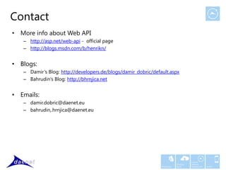 Contact
• More info about Web API
   – http://asp.net/web-api - official page
   – http://blogs.msdn.com/b/henrikn/


• Blogs:
   – Damir‘s Blog: http://developers.de/blogs/damir_dobric/default.aspx
   – Bahrudin‘s Blog: http://bhrnjica.net


• Emails:
   – damir.dobric@daenet.eu
   – bahrudin,.hrnjica@daenet.eu




                                                                                      Custom
                                                                            Windows   Software
                                                               Middleware   Azure     Development   Mobile
 