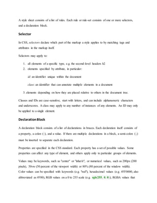 A style sheet consists of a list of rules. Each rule or rule-set consists of one or more selectors,
and a declaration block.
Selector
In CSS, selectors declare which part of the markup a style applies to by matching tags and
attributes in the markup itself.
Selectors may apply to:
1. all elements of a specific type, e.g. the second-level headers h2
2. elements specified by attribute, in particular:
id: an identifier unique within the document
class: an identifier that can annotate multiple elements in a document
3. elements depending on how they are placed relative to others in the document tree.
Classes and IDs are case-sensitive, start with letters, and can include alphanumeric characters
and underscores. A class may apply to any number of instances of any elements. An ID may only
be applied to a single element.
DeclarationBlock
A declaration block consists of a list of declarations in braces. Each declaration itself consists of
a property, a colon (:), and a value. If there are multiple declarations in a block, a semi-colon (;)
must be inserted to separate each declaration.
Properties are specified in the CSS standard. Each property has a set of possible values. Some
properties can affect any type of element, and others apply only to particular groups of elements.
Values may be keywords, such as "center" or "inherit", or numerical values, such as 200px (200
pixels), 50vw (50 percent of the viewport width) or 80% (80 percent of the window width).
Color values can be specified with keywords (e.g. "red"), hexadecimal values (e.g. #FF0000, also
abbreviated as #F00), RGB values on a 0 to 255 scale (e.g. rgb(255, 0, 0)), RGBA values that
 