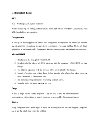 6.4 Important Terms
JSX
JSX – JavaScript XML syntax transform.
It helps in making our writing code easier and faster. JSX lets us write HTML (not 100%) with
XML based object representation.
Components
In react js the whole application is break into components. Components are interactive, reusable
and stageful too. Everything in react js is components. The core building blocks of React
application is components only. Components interact with each other and maintain the state too.
Virtual DOM
1. React js uses the concept of Virtual DOM.
2. It selectively the subtree of DOM elements into the rendering of the DOM on state
change.
3. Use different algorithm with the browser DOM tree to identify the changes.
4. Instead of creating new object, React js just identify what change has taken place and
once it identifies, it updates that state.
5. It is improving the performance by creating a virtual DOM.
6. It can be render on server and sync on local.
Props
In react js props are like HTML properties. They are used to pass the data between the
components or via the states. In react js props can be accessed by this.props.propsname.
States
Every component has a State object. Can be set by using setState. setState triggers UI updates
and to get the initial state before the setState.
 