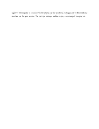 registry. The registry is accessed via the client, and the available packages can be browsed and
searched via the npm website. The package manager and the registry are managed by npm, Inc.
 