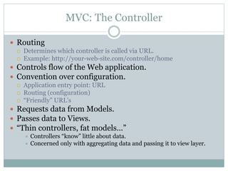 MVC: The Controller
 Routing
 Determines which controller is called via URL.
 Example: http://your-web-site.com/controller/home
 Controls flow of the Web application.
 Convention over configuration.
 Application entry point: URL
 Routing (configuration)
 “Friendly” URL’s
 Requests data from Models.
 Passes data to Views.
 “Thin controllers, fat models…”
 Controllers “know” little about data.
 Concerned only with aggregating data and passing it to view layer.
 
