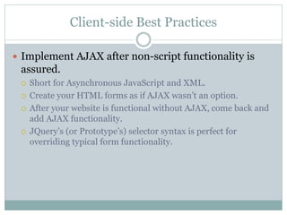 Client-side Best Practices
 Implement AJAX after non-script functionality is
assured.
 Short for Asynchronous JavaScript and XML.
 Create your HTML forms as if AJAX wasn’t an option.
 After your website is functional without AJAX, come back and
add AJAX functionality.
 JQuery’s (or Prototype’s) selector syntax is perfect for
overriding typical form functionality.
 