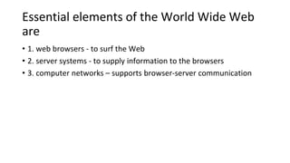 Essential elements of the World Wide Web
are
• 1. web browsers - to surf the Web
• 2. server systems - to supply information to the browsers
• 3. computer networks – supports browser-server communication
 