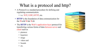What is a protocol and http?
• A Protocol is a standard procedure for defining and
regulating communication.
• i.e. TCP, UDP, HTTP, etc.
• HTTP is the foundation of data communication for
the World Wide Web
• The HTTP is the Web’s application-layer protocol for
transferring various forms of data between server and
client such as
• plaintext
• hypertext
• image
• videos and
• Sounds
• etc.
 