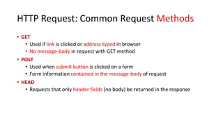 HTTP Request: Common Request Methods
• GET
• Used if link is clicked or address typed in browser
• No message-body in request with GET method
• POST
• Used when submit button is clicked on a form
• Form information contained in the message-body of request
• HEAD
• Requests that only header fields (no body) be returned in the response
 