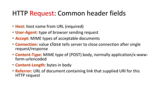 HTTP Request: Common header fields
• Host: host name from URL (required)
• User-Agent: type of browser sending request
• Accept: MIME types of acceptable documents
• Connection: value close tells server to close connection after single
request/response
• Content-Type: MIME type of (POST) body, normally application/x-www-
form-urlencoded
• Content-Length: bytes in body
• Referrer: URL of document containing link that supplied URI for this
HTTP request
 