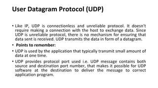 User Datagram Protocol (UDP)
• Like IP, UDP is connectionless and unreliable protocol. It doesn‘t
require making a connection with the host to exchange data. Since
UDP is unreliable protocol, there is no mechanism for ensuring that
data sent is received. UDP transmits the data in form of a datagram.
• Points to remember:
• UDP is used by the application that typically transmit small amount of
data at one time.
• UDP provides protocol port used i.e. UDP message contains both
source and destination port number, that makes it possible for UDP
software at the destination to deliver the message to correct
application program.
 