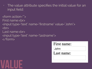 • The value attribute speciﬁes the initial value for an
input ﬁeld:
value
<form action="">
First name:<br>
<input type="text" name="ﬁrstname" value="John">
<br>
Last name:<br>
<input type="text" name="lastname">
</form>
 
