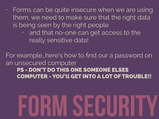 form security
• Forms can be quite insecure when we are using
them, we need to make sure that the right data
is being seen by the right people
• and that no-one can get access to the
really sensitive data!
For example…here’s how to ﬁnd our a password on
an unsecured computer
PS - DON’T DO THIS ONE SOMEONE ELSES
COMPUTER - YOU’ll GET INTO A LOT OF TROUBLE!!
 