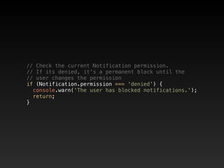 // Check the current Notification permission.  
// If its denied, it's a permanent block until the  
// user changes the permission  
if (Notification.permission === 'denied') {  
console.warn('The user has blocked notifications.');  
return;  
}
 