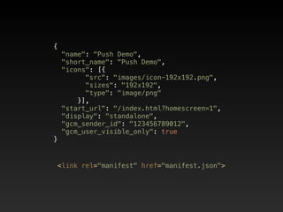 {  
"name": "Push Demo",  
"short_name": "Push Demo",  
"icons": [{  
"src": "images/icon-192x192.png",  
"sizes": "192x192", 
"type": "image/png"  
}],  
"start_url": "/index.html?homescreen=1",  
"display": "standalone",  
"gcm_sender_id": "123456789012",  
"gcm_user_visible_only": true  
}
<link rel="manifest" href="manifest.json">
 