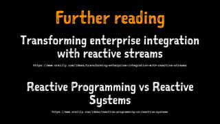 Further reading
Transforming enterprise integration
with reactive streams
https://www.oreilly.com/ideas/transforming-enterprise-integration-with-reactive-streams
Reactive Programming vs Reactive
Systems
https://www.oreilly.com/ideas/reactive-programming-vs-reactive-systems
 