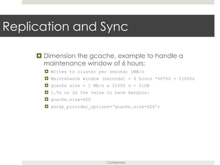 Confidential
Replication and Sync
¤ Dimension the gcache, example to handle a
maintenance window of 6 hours:
¤  Writes to cluster per second: 1MB/s
¤  Maintenance window (seconds) = 6 hours *60*60 = 21600s
¤  gcache size = 1 MB/s x 21600 s = 21GB
¤  1.5x or 2x the value to have margins:
¤  gcache.size=42G
¤  wsrep_provider_options=‘gcache.size=42G’;
 