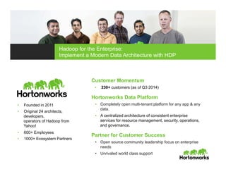 Customer Momentum
•  230+ customers (as of Q3 2014)
Hortonworks Data Platform
•  Completely open multi-tenant platform for any app & any
data.
•  A centralized architecture of consistent enterprise
services for resource management, security, operations,
and governance.
Partner for Customer Success
•  Open source community leadership focus on enterprise
needs
•  Unrivaled world class support
•  Founded in 2011
•  Original 24 architects,
developers,
operators of Hadoop from
Yahoo!
•  600+ Employees
•  1000+ Ecosystem Partners
Hadoop for the Enterprise:
Implement a Modern Data Architecture with HDP
 