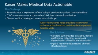 Kaiser Makes Medical Data Actionable
The Challenge:
•
•
•

Re-admittance is expensive, reflects sub-par provider-to-patient communications
IT infrastructures can’t accommodate 24x7 data streams from devices
Diverse medical ontologies present data challenge
Kaiser Permanente helps providers recommend
at-home action based on real-time data to prevent
hospital visits.

The Solution:
Cloudera EDH provides a scalable, flexible
platform for collection, ingestion &
dissemination of healthcare information
• Ingests real-time data streams of multistructured data
•

33

 