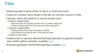 Files
15
• Streaming data is being written to file on a continuous basis
• Failure at a random point results in file with an unknown amount of data
• Operator works with platform to ensure exactly once
ᵒ Platform responsibility
• Restores state and restarts operator from an earlier checkpoint
• Platform replays data from the exact point after checkpoint
ᵒ Operator responsibility
• Replayed data doesn’t get duplicated in the file
• Accomplishes by keeping track of file offset as state
ᵒ Details in next slide
• Implemented in operator AbstractFileOutputOperator in apache/incubator-
apex-malhar github repository available here
• Example application AtomicFileOutputApp available here
 