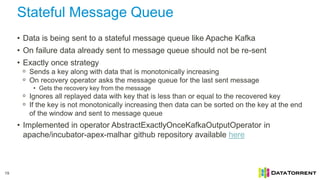Stateful Message Queue
19
• Data is being sent to a stateful message queue like Apache Kafka
• On failure data already sent to message queue should not be re-sent
• Exactly once strategy
ᵒ Sends a key along with data that is monotonically increasing
ᵒ On recovery operator asks the message queue for the last sent message
• Gets the recovery key from the message
ᵒ Ignores all replayed data with key that is less than or equal to the recovered key
ᵒ If the key is not monotonically increasing then data can be sorted on the key at the end
of the window and sent to message queue
• Implemented in operator AbstractExactlyOnceKafkaOutputOperator in
apache/incubator-apex-malhar github repository available here
 