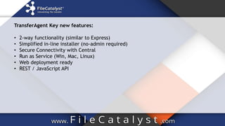 TransferAgent Key new features:
• 2-way functionality (similar to Express)
• Simplified in-line installer (no-admin required)
• Secure Connectivity with Central
• Run as Service (Win, Mac, Linux)
• Web deployment ready
• REST / JavaScript API
 