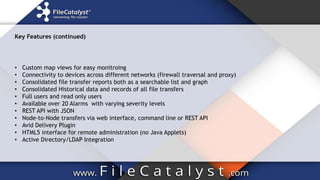 Key Features (continued)
• Custom map views for easy monitroing
• Connectivity to devices across different networks (firewall traversal and proxy)
• Consolidated file transfer reports both as a searchable list and graph
• Consolidated Historical data and records of all file transfers
• Full users and read only users
• Available over 20 Alarms with varying severity levels
• REST API with JSON
• Node-to-Node transfers via web interface, command line or REST API
• Avid Delivery Plugin
• HTML5 interface for remote administration (no Java Applets)
• Active Directory/LDAP Integration
 