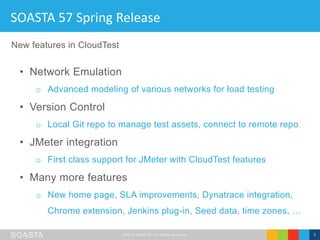 ©2016 SOASTA, All rights reserved. 5
SOASTA 57 Spring Release
• Network Emulation
o Advanced modeling of various networks for load testing
• Version Control
o Local Git repo to manage test assets, connect to remote repo
• JMeter integration
o First class support for JMeter with CloudTest features
• Many more features
o New home page, SLA improvements, Dynatrace integration,
Chrome extension, Jenkins plug-in, Seed data, time zones, …
New features in CloudTest
 
