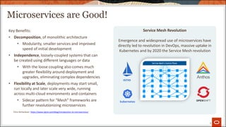 Microservices are Good!
4
Service Mesh Revolution
Emergence and widespread use of microservices have
directly led to revolution in DevOps, massive uptake in
Kubernetes and by 2020 the Service Mesh revolution
Key Benefits:
• Decomposition, of monolithic architecture
• Modularity, smaller services and improved
speed of initial development
• Independence, loosely-coupled systems that can
be created using different languages or data
• With the loose coupling also comes much
greater flexibility around deployment and
upgrades, eliminating complex dependencies
• Flexibility at Scale, deployments may start small,
run locally and later scale very wide, running
across multi-cloud environments and containers
• Sidecar pattern for “Mesh” frameworks are
further revolutionizing microservices
Chris Richardson: https://www.nginx.com/blog/introduction-to-microservices/
 