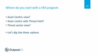 Where do you start with a VM program
• Asset Centric view?
• Asset centric with Threat Intel?
• Threat vector view?
• Let’s dig into these options
21
 