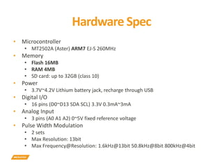 Hardware Spec
▪ Microcontroller
• MT2502A (Aster) ARM7 EJ-S 260MHz
▪ Memory
• Flash 16MB
• RAM 4MB
• SD card: up to 32GB (class 10)
▪ Power
• 3.7V~4.2V Lithium battery jack, recharge through USB
▪ Digital I/O
• 16 pins (D0~D13 SDA SCL) 3.3V 0.3mA~3mA
▪ Analog Input
• 3 pins (A0 A1 A2) 0~5V fixed reference voltage
▪ Pulse Width Modulation
• 2 sets
• Max Resolution: 13bit
• Max Frequency@Resolution: 1.6kHz@13bit 50.8kHz@8bit 800kHz@4bit
 